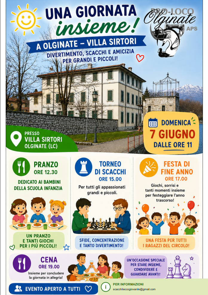 UNA GIORNATA INSIEME: 7 giugno – dalle ore 11 - a Olginate - Villa Sirtori - Divertimento, scacchi e amicizia per grandi e piccoli! Pranzo ore 12:30 Dedicato ai bambini della scuola dell'infanzia. Torneo di scacchi ore 15:00 per tutti gli appassionati grandi e piccoli. Festa di fine anno ore 17:00 giochi, sorrisi e tanti momenti insieme per festeggiare l'anno trascorso! Cena ore 19:00 Insieme per concludere la giornata in allegria! Evento aperto a tutti. Per informazioni scacchileccogiovanile@gmail.com